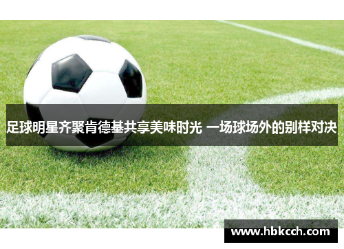 足球明星齐聚肯德基共享美味时光 一场球场外的别样对决