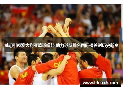 姚明引领澳大利亚篮球崛起 助力球队排名国际榜首创历史新高