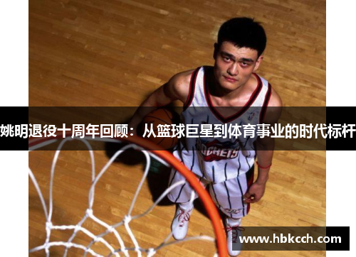 姚明退役十周年回顾：从篮球巨星到体育事业的时代标杆