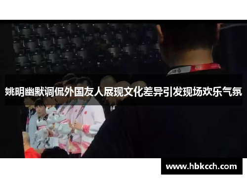 姚明幽默调侃外国友人展现文化差异引发现场欢乐气氛
